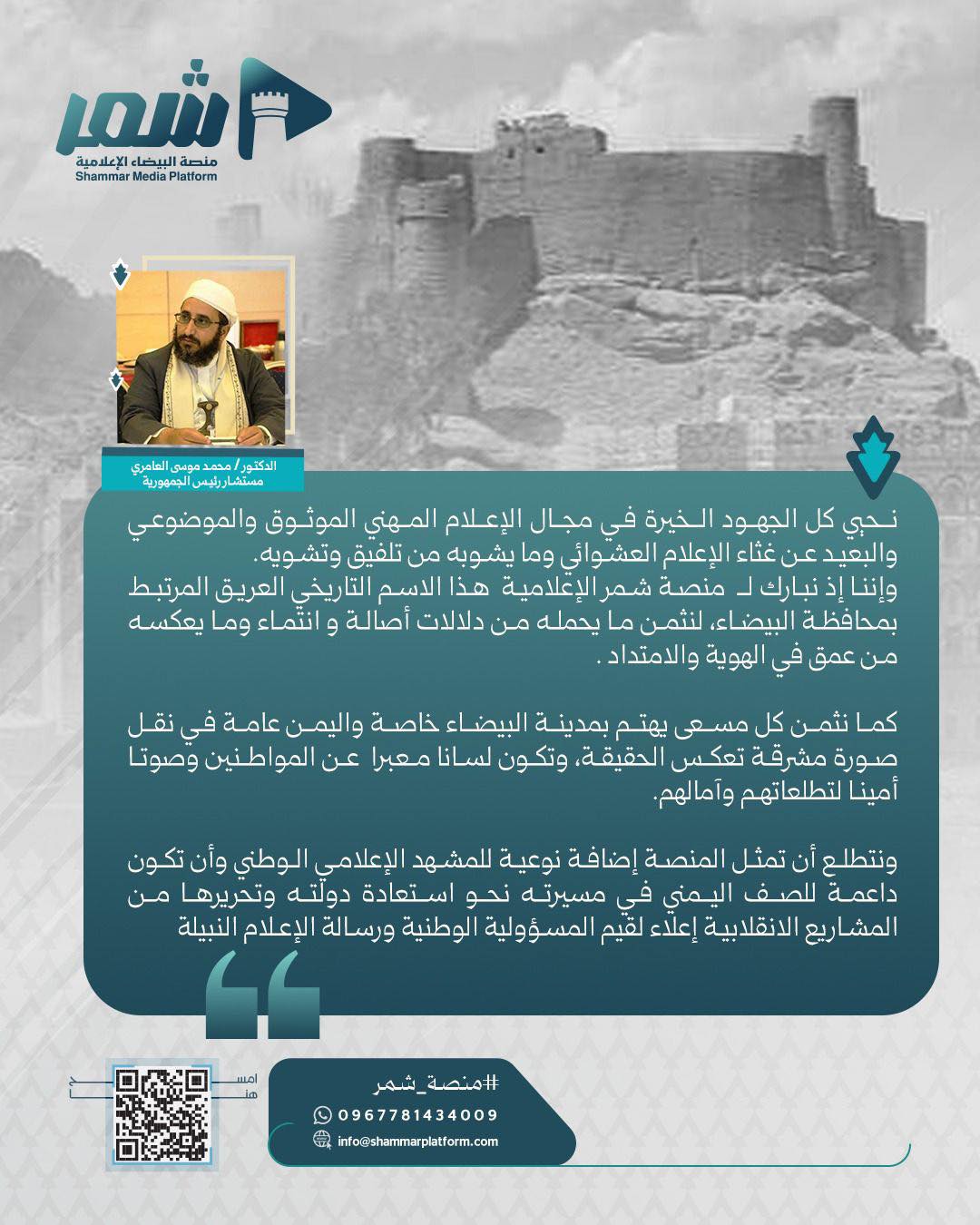 د.محمد موسى العامري  مستشار رئيس الجمهورية - نثمن كل مسعى يهتم بمدينة البيضاء خاصة واليمن عامة في نقل صورة مشرقة تعكس الحقيقة، وتكون لسانا معبرا عن المواطنين وصوتا أمينا لتطلعاتهم